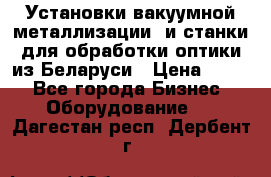 Установки вакуумной металлизации  и станки для обработки оптики из Беларуси › Цена ­ 100 - Все города Бизнес » Оборудование   . Дагестан респ.,Дербент г.